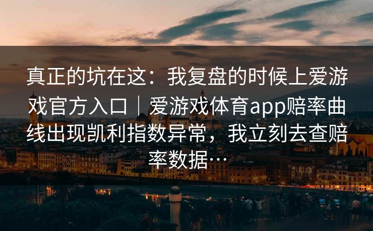 真正的坑在这：我复盘的时候上爱游戏官方入口｜爱游戏体育app赔率曲线出现凯利指数异常，我立刻去查赔率数据…